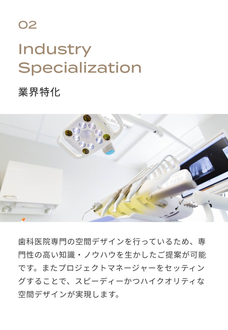 02　業界特化　歯科医院専門の空間デザインを行っているため、専門性の高い知識・ノウハウを生かしたご提案が可能です。またプロジェクトマネージャーをセッティングすることで、スピーディーかつハイクオリティな空間デザインが実現します。