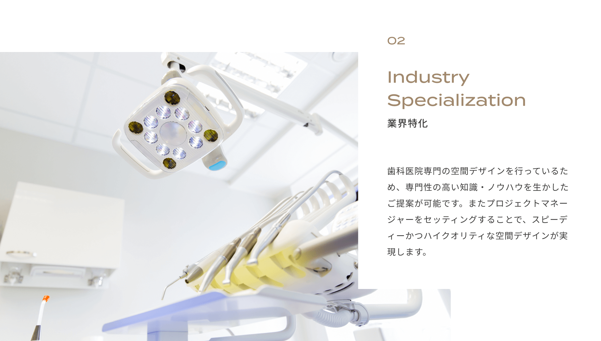 02　業界特化　歯科医院専門の空間デザインを行っているため、専門性の高い知識・ノウハウを生かしたご提案が可能です。またプロジェクトマネージャーをセッティングすることで、スピーディーかつハイクオリティな空間デザインが実現します。