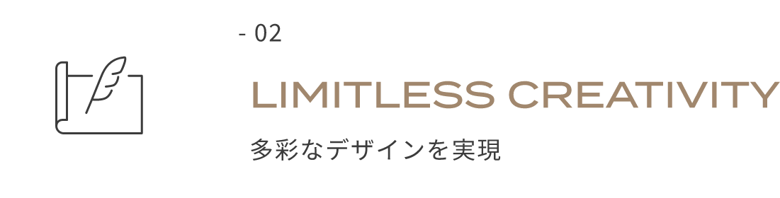 - 02 LIMITLESS CREATIVITY 多彩なデザインを実現